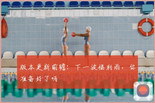 版本更新前瞻：下一波福利雨，你准备好了吗