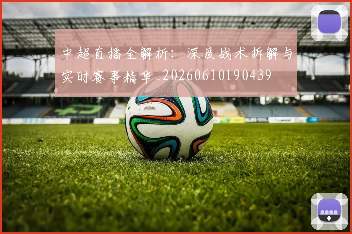 中超直播全解析：深度战术拆解与实时赛事精华_20260610190439