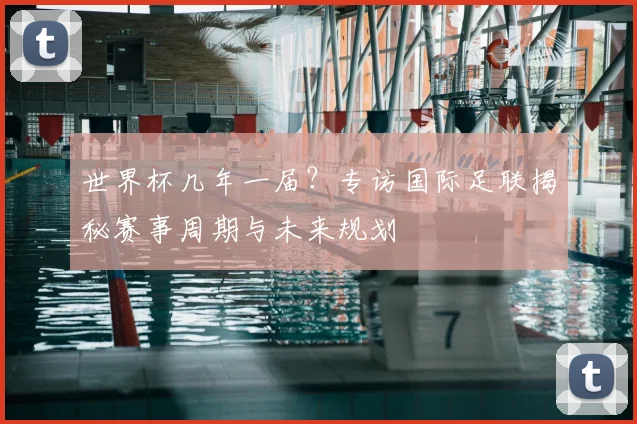 世界杯几年一届？专访国际足联揭秘赛事周期与未来规划