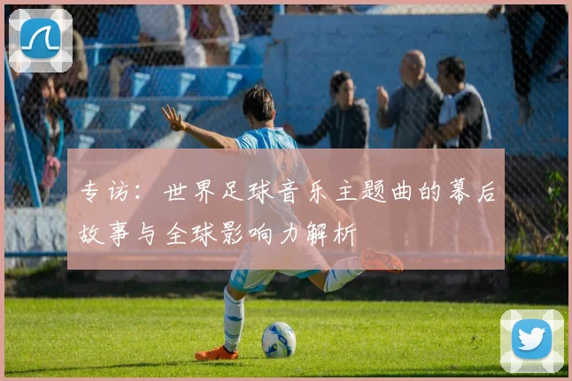 专访：世界足球音乐主题曲的幕后故事与全球影响力解析