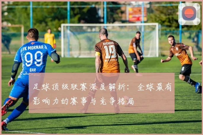 足球顶级联赛深度解析：全球最有影响力的赛事与竞争格局