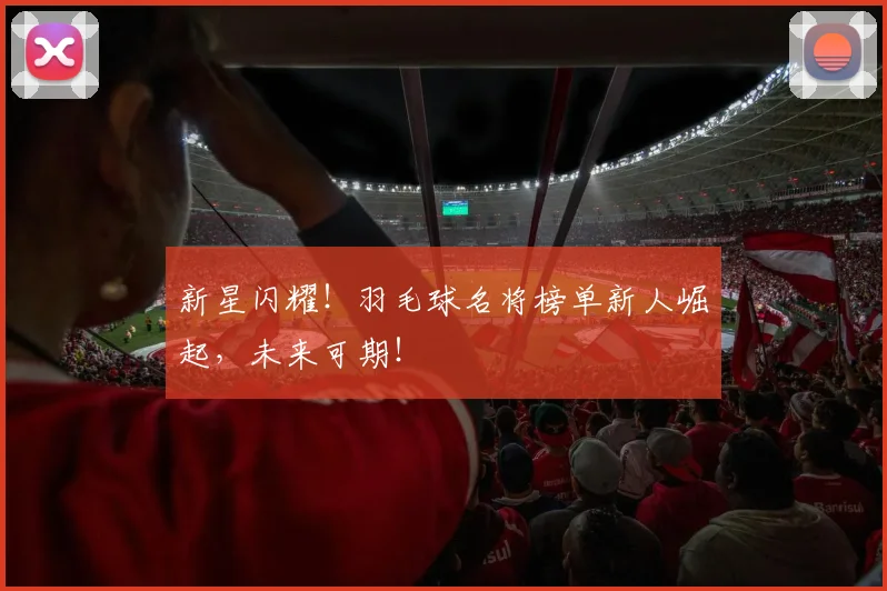 新星闪耀！羽毛球名将榜单新人崛起，未来可期！
