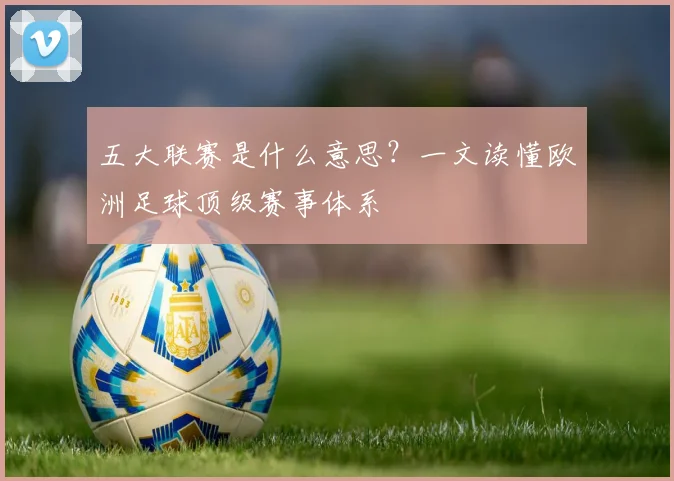 五大联赛是什么意思？一文读懂欧洲足球顶级赛事体系