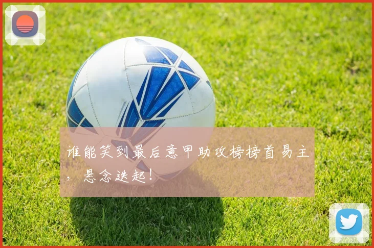 谁能笑到最后意甲助攻榜榜首易主，悬念迭起！