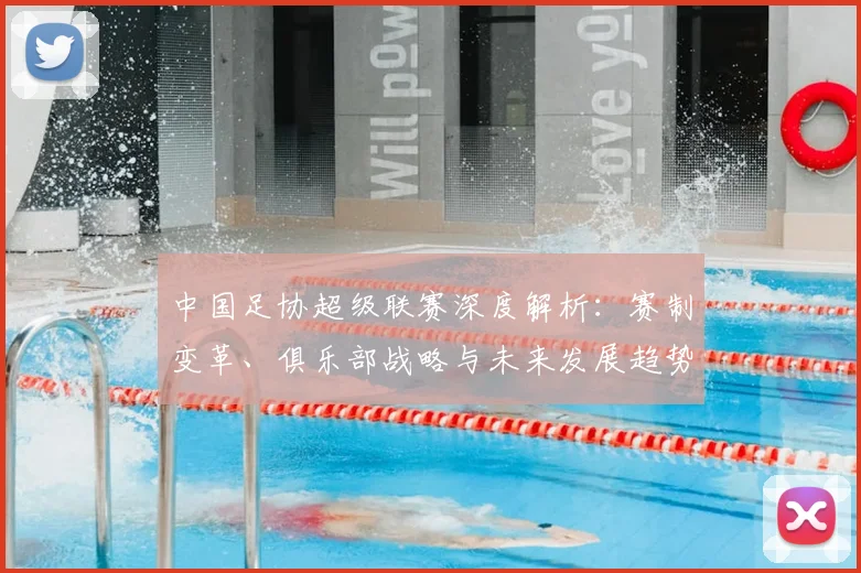 中国足协超级联赛深度解析：赛制变革、俱乐部战略与未来发展趋势