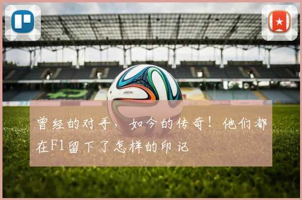 曾经的对手，如今的传奇！他们都在F1留下了怎样的印记