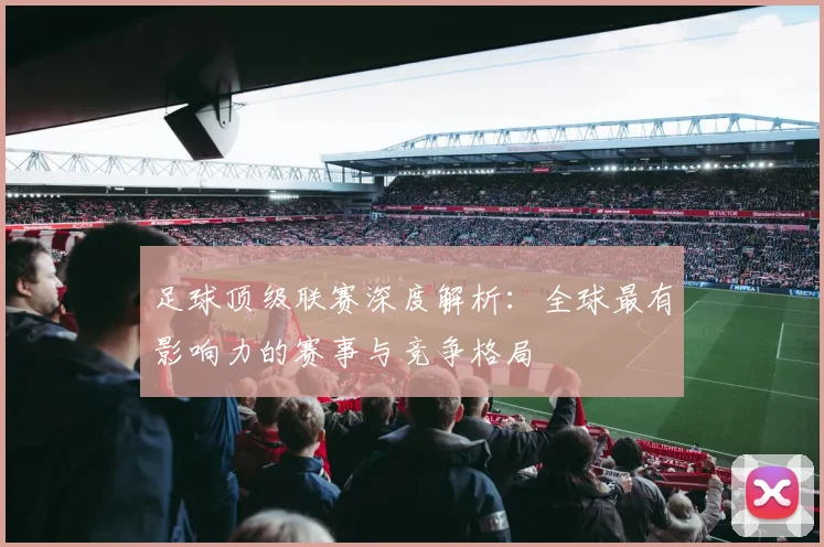 足球顶级联赛深度解析：全球最有影响力的赛事与竞争格局