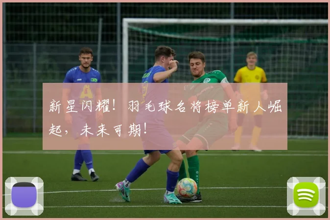新星闪耀！羽毛球名将榜单新人崛起，未来可期！