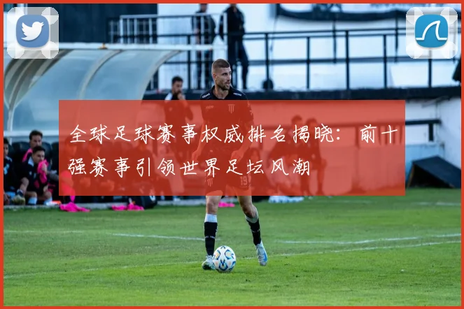 全球足球赛事权威排名揭晓：前十强赛事引领世界足坛风潮