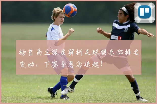 榜首易主深度解析足球俱乐部排名变动，下赛季悬念迭起！